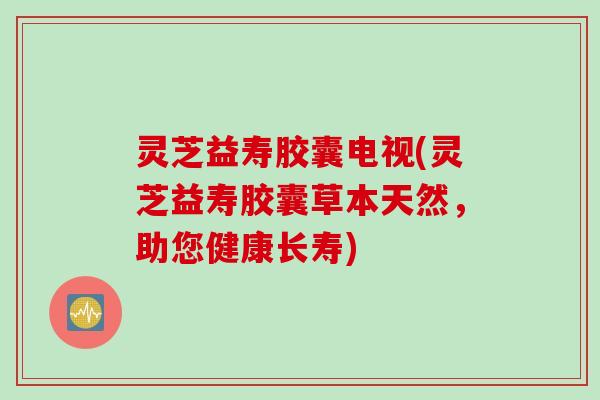 灵芝益寿胶囊电视(灵芝益寿胶囊草本天然，助您健康长寿)