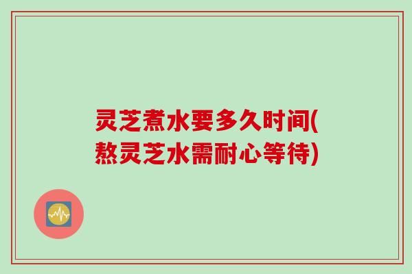 灵芝煮水要多久时间(熬灵芝水需耐心等待)
