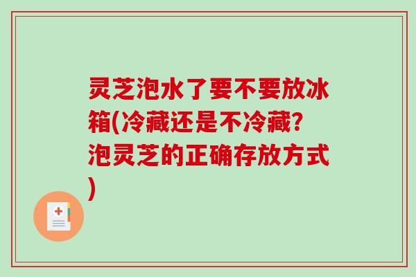灵芝泡水了要不要放冰箱(冷藏还是不冷藏？泡灵芝的正确存放方式)