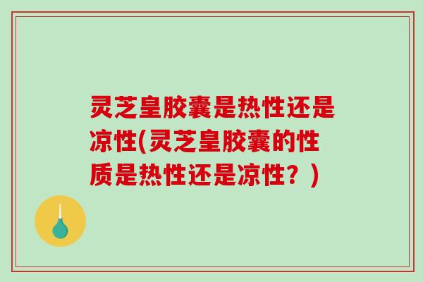 灵芝皇胶囊是热性还是凉性(灵芝皇胶囊的性质是热性还是凉性？)