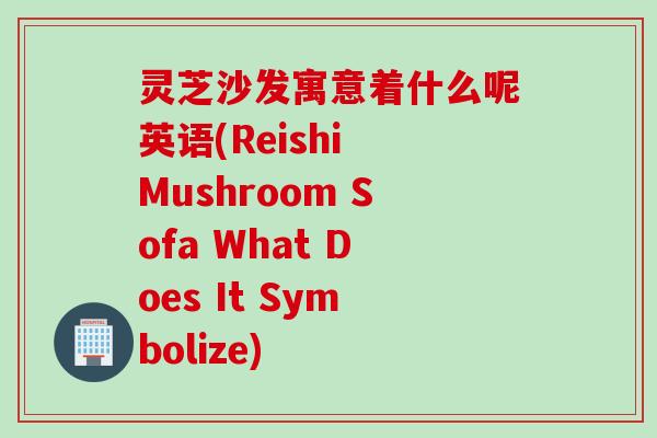 灵芝沙发寓意着什么呢英语(Reishi Mushroom Sofa What Does It Symbolize)