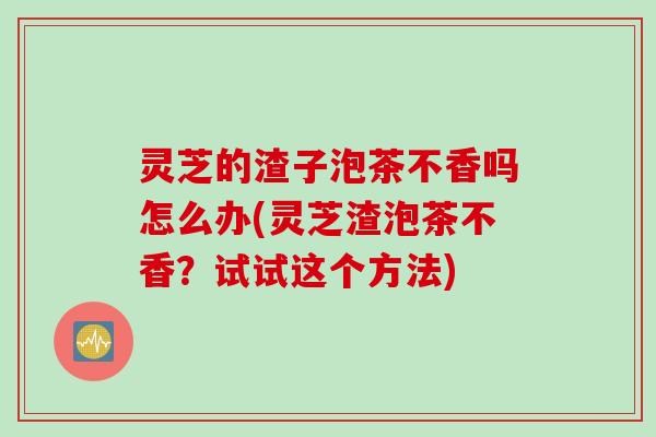 灵芝的渣子泡茶不香吗怎么办(灵芝渣泡茶不香？试试这个方法)