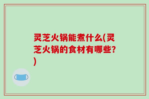 灵芝火锅能煮什么(灵芝火锅的食材有哪些？)