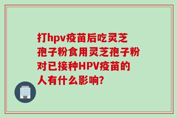 打hpv疫苗后吃灵芝孢子粉食用灵芝孢子粉对已接种HPV疫苗的人有什么影响？
