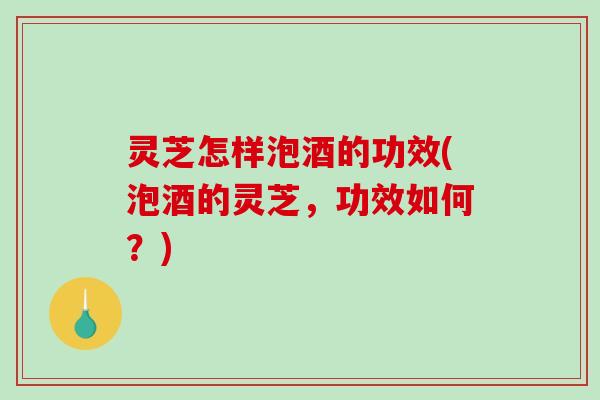 灵芝怎样泡酒的功效(泡酒的灵芝，功效如何？)