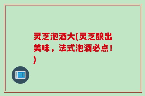 灵芝泡酒大(灵芝酿出美味，法式泡酒必点！)