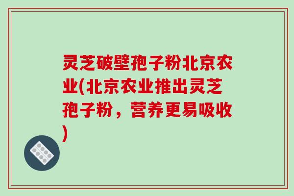 灵芝破壁孢子粉北京农业(北京农业推出灵芝孢子粉，营养更易吸收)