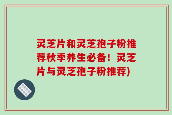 灵芝片和灵芝孢子粉推荐秋季养生必备！灵芝片与灵芝孢子粉推荐)