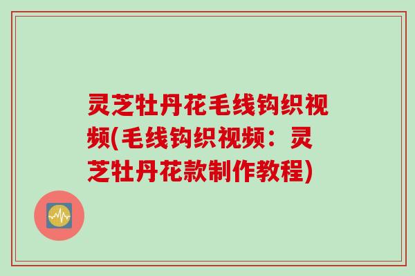 灵芝牡丹花毛线钩织视频(毛线钩织视频：灵芝牡丹花款制作教程)