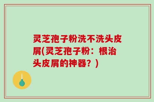 灵芝孢子粉洗不洗头皮屑(灵芝孢子粉：根治头皮屑的神器？)
