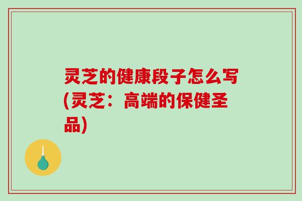 灵芝的健康段子怎么写(灵芝：高端的保健圣品)
