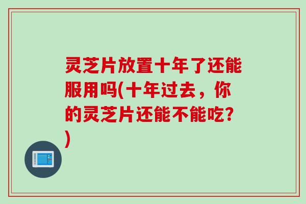 灵芝片放置十年了还能服用吗(十年过去，你的灵芝片还能不能吃？)
