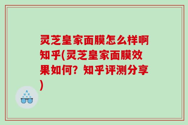 灵芝皇家面膜怎么样啊知乎(灵芝皇家面膜效果如何？知乎评测分享)