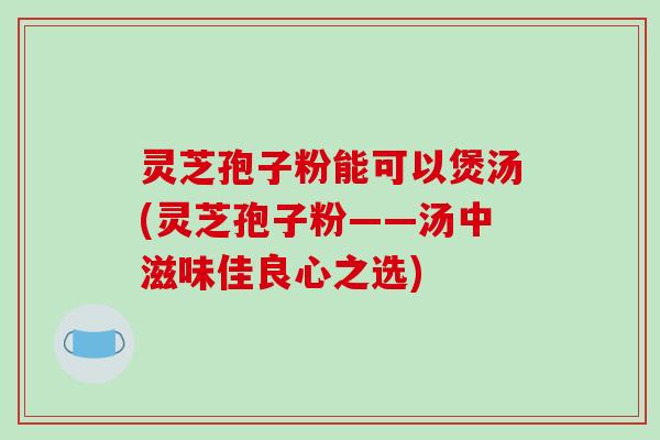 灵芝孢子粉能可以煲汤(灵芝孢子粉——汤中滋味佳良心之选)