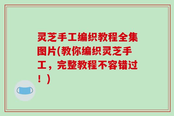 灵芝手工编织教程全集图片(教你编织灵芝手工，完整教程不容错过！)