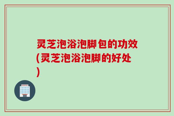 灵芝泡浴泡脚包的功效(灵芝泡浴泡脚的好处)