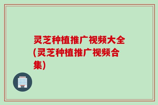 灵芝种植推广视频大全(灵芝种植推广视频合集)