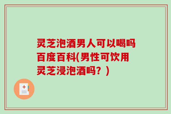 灵芝泡酒男人可以喝吗百度百科(男性可饮用灵芝浸泡酒吗？)