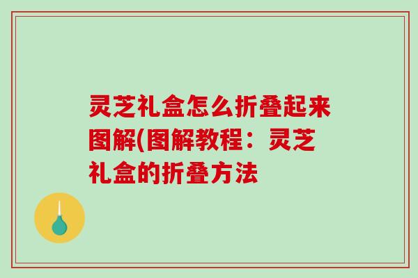 灵芝礼盒怎么折叠起来图解(图解教程：灵芝礼盒的折叠方法