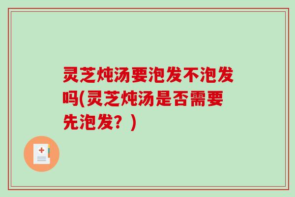 灵芝炖汤要泡发不泡发吗(灵芝炖汤是否需要先泡发?) 灵芝炖汤要泡发不泡发吗(灵芝炖汤是否需要先泡发?)