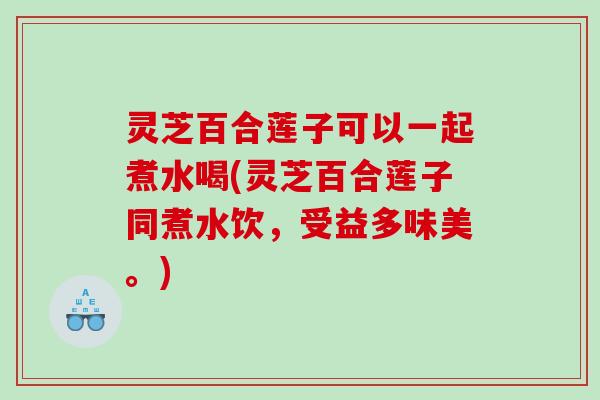 灵芝百合莲子可以一起煮水喝(灵芝百合莲子同煮水饮，受益多味美。)