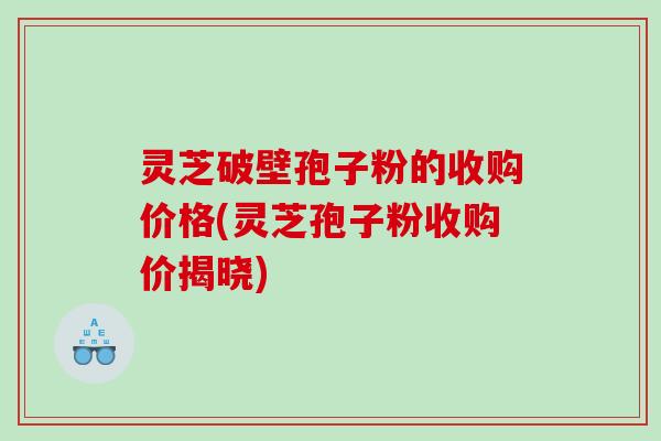 灵芝破壁孢子粉的收购价格(灵芝孢子粉收购价揭晓)