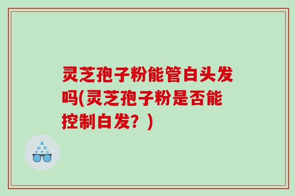 灵芝孢子粉能管白头发吗(灵芝孢子粉是否能控制白发？)