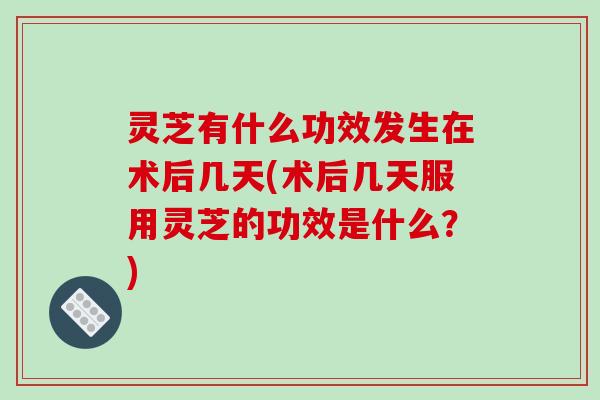 灵芝有什么功效发生在术后几天(术后几天服用灵芝的功效是什么？)