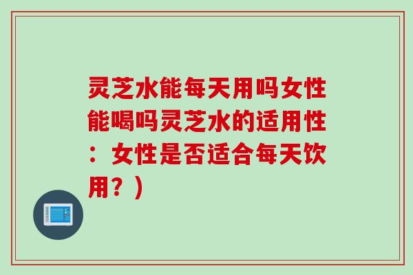 灵芝水能每天用吗女性能喝吗灵芝水的适用性：女性是否适合每天饮用？)