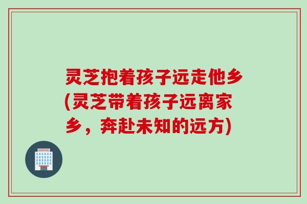 灵芝抱着孩子远走他乡(灵芝带着孩子远离家乡，奔赴未知的远方)