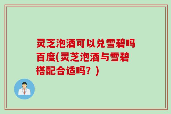 灵芝泡酒可以兑雪碧吗百度(灵芝泡酒与雪碧搭配合适吗？)