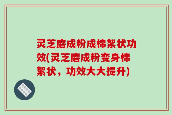 灵芝磨成粉成棉絮状功效(灵芝磨成粉变身棉絮状，功效大大提升)