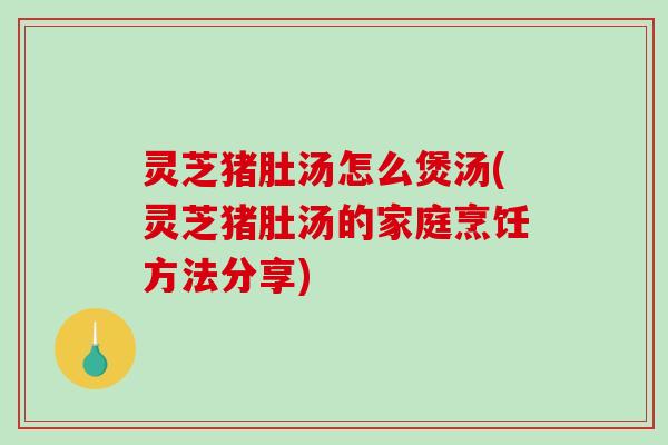 灵芝猪肚汤怎么煲汤(灵芝猪肚汤的家庭烹饪方法分享)
