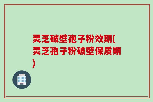 灵芝破壁孢子粉效期(灵芝孢子粉破壁保质期)