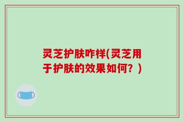 灵芝护肤咋样(灵芝用于护肤的效果如何？)