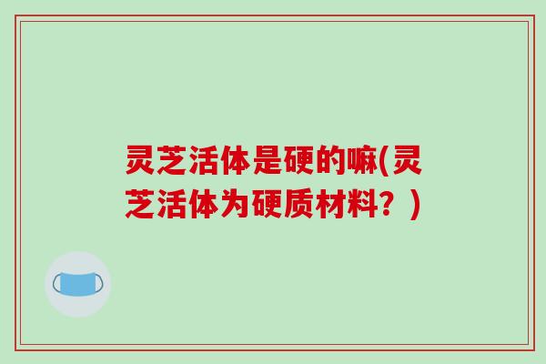 灵芝活体是硬的嘛(灵芝活体为硬质材料？)