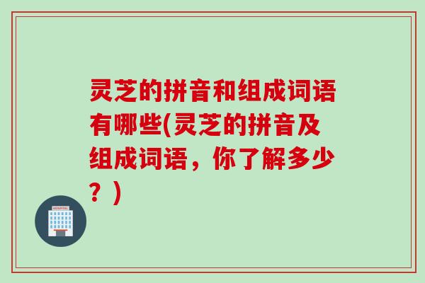 灵芝的拼音和组成词语有哪些(灵芝的拼音及组成词语，你了解多少？)