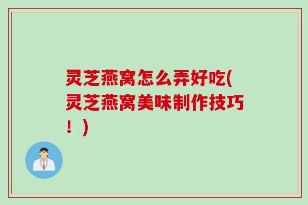 灵芝燕窝怎么弄好吃(灵芝燕窝美味制作技巧！)