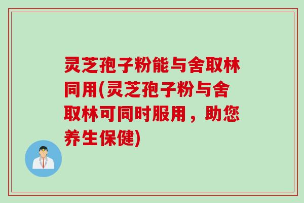 灵芝孢子粉能与舍取林同用(灵芝孢子粉与舍取林可同时服用，助您养生保健)
