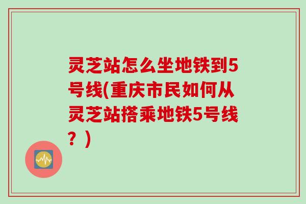 灵芝站怎么坐地铁到5号线(重庆市民如何从灵芝站搭乘地铁5号线?) 灵芝站怎么坐地铁到5号线(重庆市民如何从灵芝站搭乘地铁5号线?)