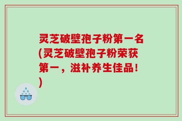 灵芝破壁孢子粉第一名(灵芝破壁孢子粉荣获第一，滋补养生佳品！)