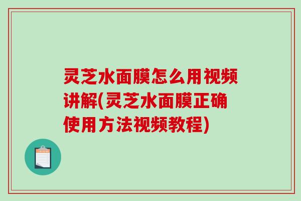 灵芝水面膜怎么用视频讲解(灵芝水面膜正确使用方法视频教程)