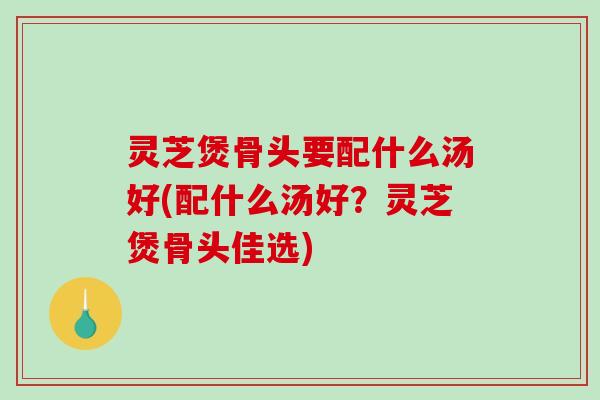 灵芝煲骨头要配什么汤好(配什么汤好？灵芝煲骨头佳选)