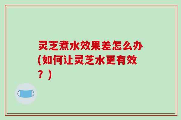 灵芝煮水效果差怎么办(如何让灵芝水更有效?) 灵芝煮水效果差怎么办(如何让灵芝水更有效?)