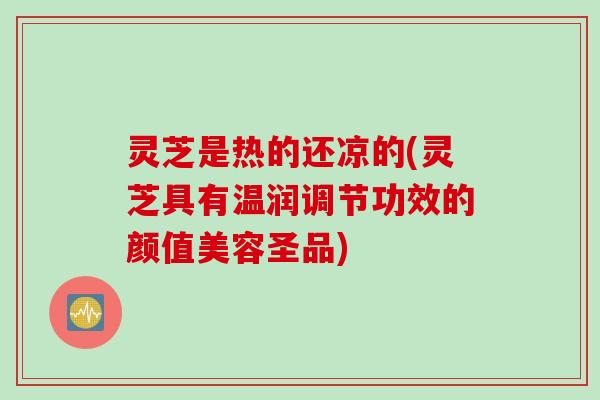 灵芝是热的还凉的(灵芝具有温润调节功效的颜值美容圣品)