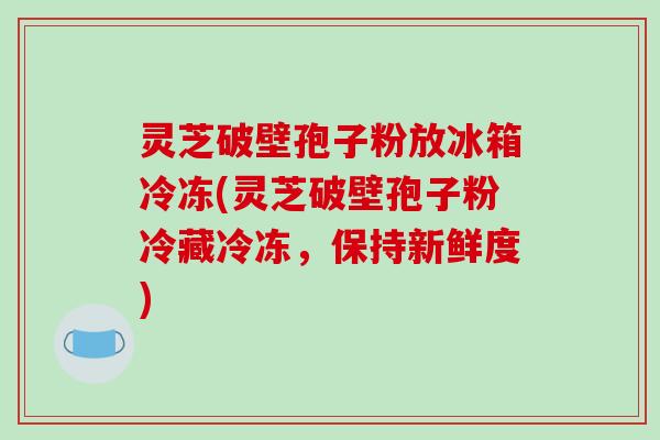 灵芝破壁孢子粉放冰箱冷冻(灵芝破壁孢子粉冷藏冷冻，保持新鲜度)