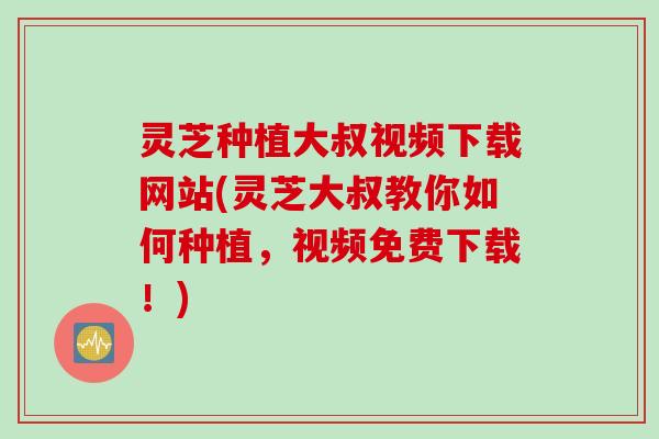 灵芝种植大叔视频下载网站(灵芝大叔教你如何种植,视频免费下载!) 灵芝种植大叔视频下载网站(灵芝大叔教你如何种植,视频免费下载!)