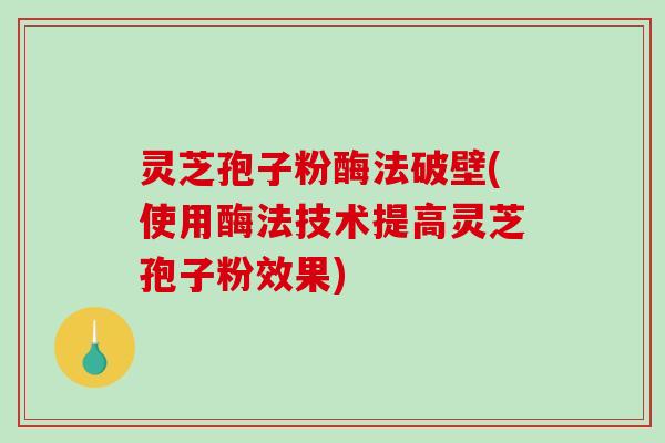 灵芝孢子粉酶法破壁(使用酶法技术提高灵芝孢子粉效果)