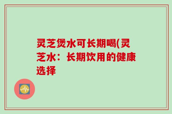 灵芝煲水可长期喝(灵芝水:长期饮用的健康选择 灵芝煲水可长期喝(灵芝水:长期饮用的健康选择