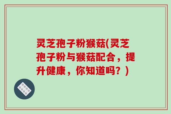 灵芝孢子粉猴菇(灵芝孢子粉与猴菇配合，提升健康，你知道吗？)